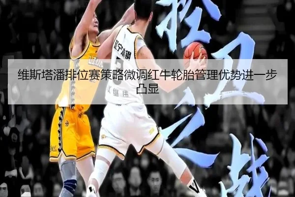 维斯塔潘排位赛策略微调红牛轮胎管理优势进一步凸显