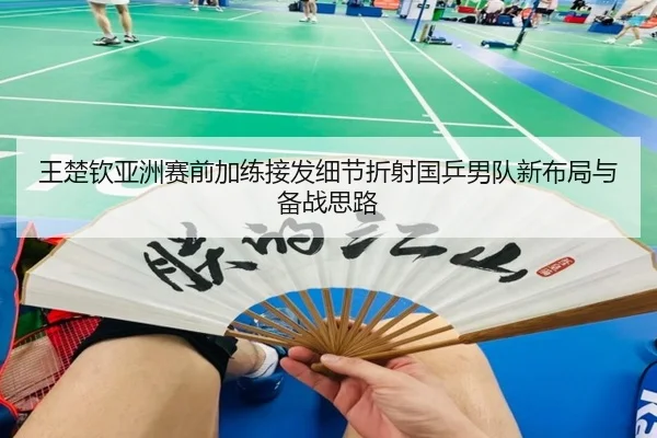 王楚钦亚洲赛前加练接发细节折射国乒男队新布局与备战思路