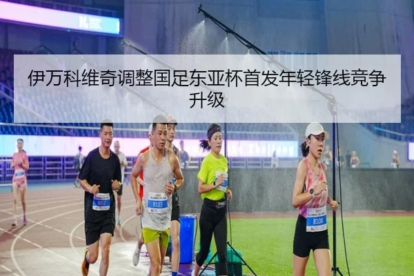伊万科维奇调整国足东亚杯首发年轻锋线竞争升级