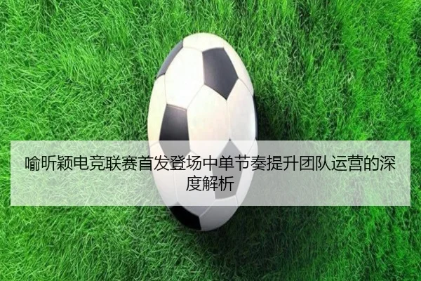 喻昕颖电竞联赛首发登场中单节奏提升团队运营的深度解析