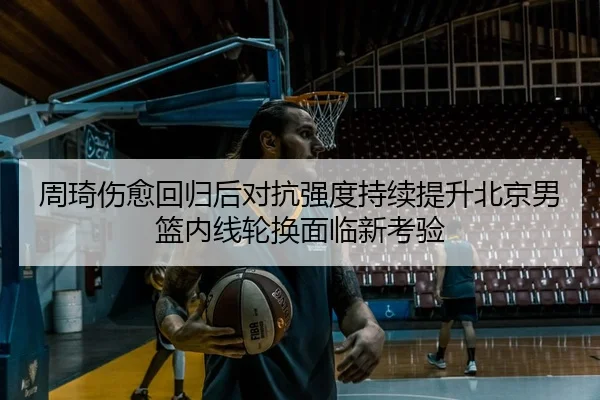 周琦伤愈回归后对抗强度持续提升北京男篮内线轮换面临新考验